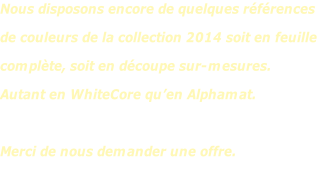 Nous disposons encore de quelques références de couleurs de la collection 2014 soit en feuille  complète, soit en découpe sur-mesures.  Autant en WhiteCore qu’en Alphamat.  Merci de nous demander une offre.